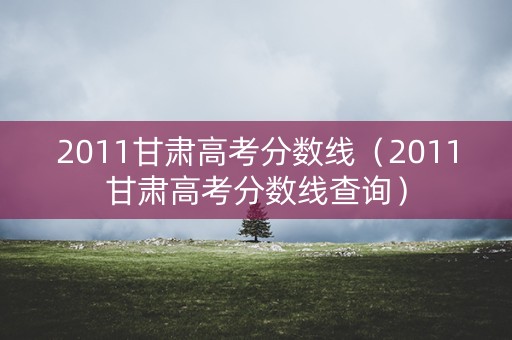 2011甘肃高考分数线(2011甘肃高考分数线查询) 2011甘肃高考分数线(2011甘肃高考分数线查询)