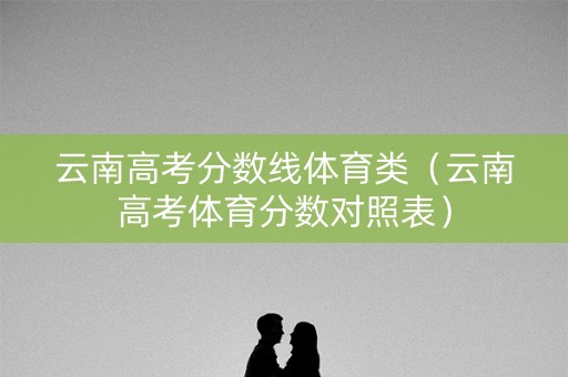 云南高考分数线体育类(云南高考体育分数对照表) 云南高考分数线体育类(云南高考体育分数对照表)