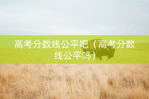 高考分数线公平吧(高考分数线公平吗) 高考分数线公平吧(高考分数线公平吗)