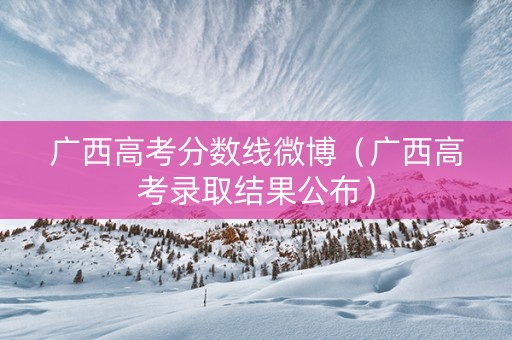 广西高考分数线微博(广西高考录取结果公布) 广西高考分数线微博(广西高考录取结果公布)