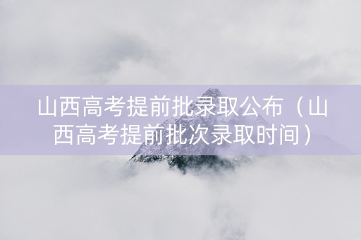 山西高考提前批录取公布（山西高考提前批次录取时间）
