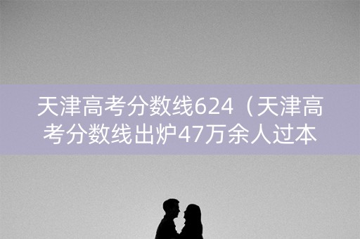 天津高考分数线624（天津高考分数线出炉47万余人过本科线,600分以上近1）