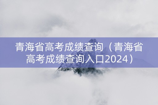 青海省高考成绩查询（青海省高考成绩查询入口2024）