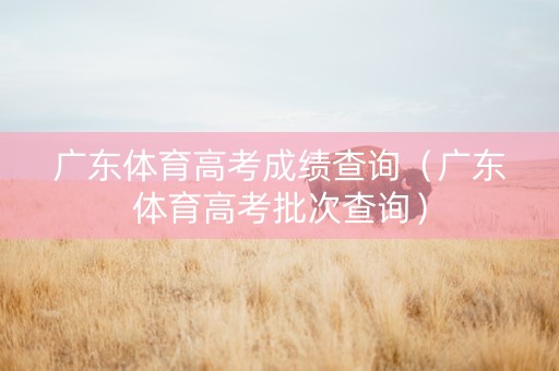 广东体育高考成绩查询(广东体育高考批次查询) 广东体育高考成绩查询(广东体育高考批次查询)