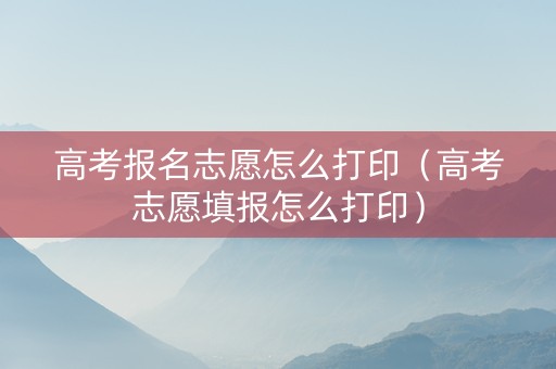 高考报名志愿怎么打印（高考志愿填报怎么打印）