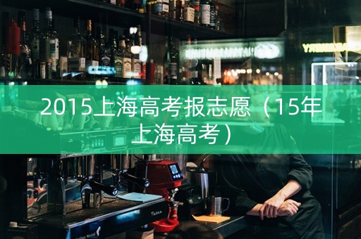 2015上海高考报志愿(15年上海高考) 2015上海高考报志愿(15年上海高考)