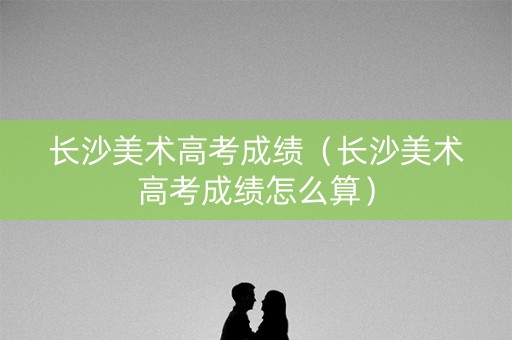 长沙美术高考成绩(长沙美术高考成绩怎么算) 长沙美术高考成绩(长沙美术高考成绩怎么算)