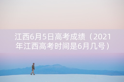 江西6月5日高考成绩(2021年江西高考时间是6月几号) 江西6月5日高考成绩(2021年江西高考时间是6月几号)