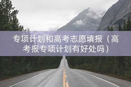专项计划和高考志愿填报(高考报专项计划有好处吗) 专项计划和高考志愿填报(高考报专项计划有好处吗)