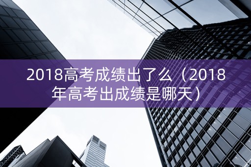 2018高考成绩出了么(2018年高考出成绩是哪天) 2018高考成绩出了么(2018年高考出成绩是哪天)