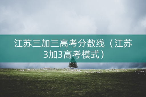 江苏三加三高考分数线(江苏3加3高考模式) 江苏三加三高考分数线(江苏3加3高考模式)