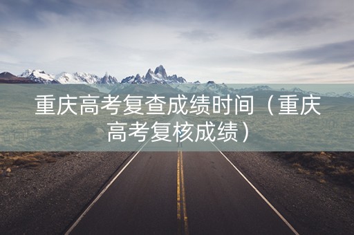 重庆高考复查成绩时间(重庆高考复核成绩) 重庆高考复查成绩时间(重庆高考复核成绩)
