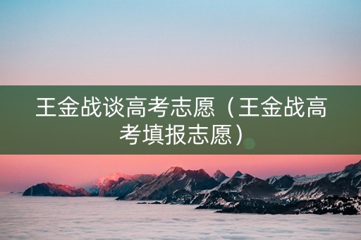 王金战谈高考志愿(王金战高考填报志愿) 王金战谈高考志愿(王金战高考填报志愿)
