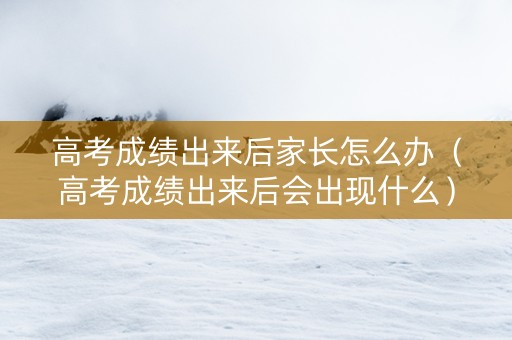 高考成绩出来后家长怎么办(高考成绩出来后会出现什么) 高考成绩出来后家长怎么办(高考成绩出来后会出现什么)