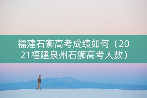 福建石狮高考成绩如何(2021福建泉州石狮高考人数) 福建石狮高考成绩如何(2021福建泉州石狮高考人数)