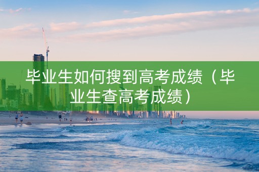 毕业生如何搜到高考成绩(毕业生查高考成绩) 毕业生如何搜到高考成绩(毕业生查高考成绩)