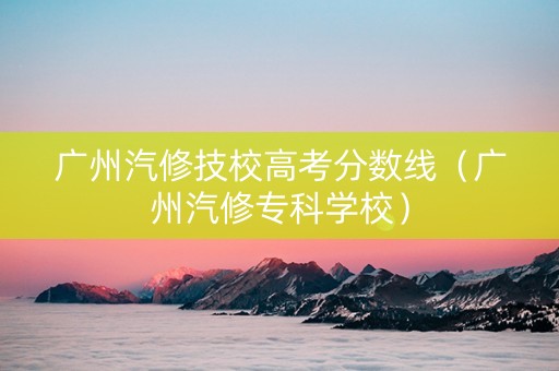 广州汽修技校高考分数线(广州汽修专科学校) 广州汽修技校高考分数线(广州汽修专科学校)