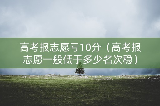 高考报志愿亏10分(高考报志愿一般低于多少名次稳) 高考报志愿亏10分(高考报志愿一般低于多少名次稳)