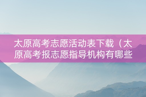 太原高考志愿活动表下载(太原高考报志愿指导机构有哪些) 太原高考志愿活动表下载(太原高考报志愿指导机构有哪些)