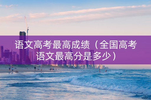 语文高考最高成绩(全国高考语文最高分是多少) 语文高考最高成绩(全国高考语文最高分是多少)