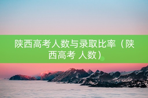 陕西高考人数与录取比率(陕西高考 人数) 陕西高考人数与录取比率(陕西高考 人数)