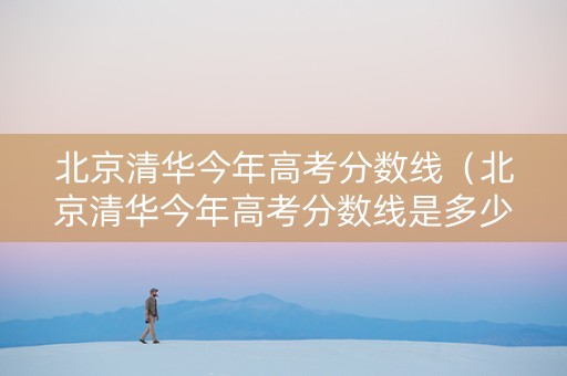 北京清华今年高考分数线(北京清华今年高考分数线是多少) 北京清华今年高考分数线(北京清华今年高考分数线是多少)