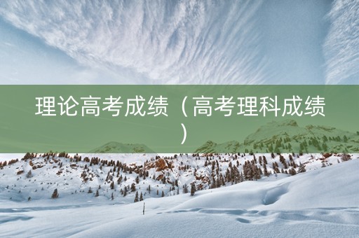 理论高考成绩(高考理科成绩) 理论高考成绩(高考理科成绩)