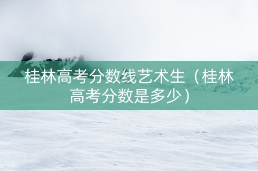 桂林高考分数线艺术生(桂林高考分数是多少) 桂林高考分数线艺术生(桂林高考分数是多少)