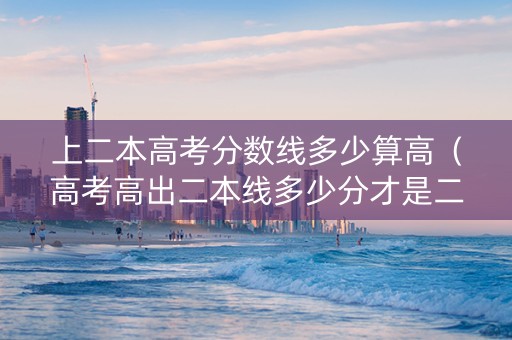 上二本高考分数线多少算高(高考高出二本线多少分才是二本a) 上二本高考分数线多少算高(高考高出二本线多少分才是二本a)
