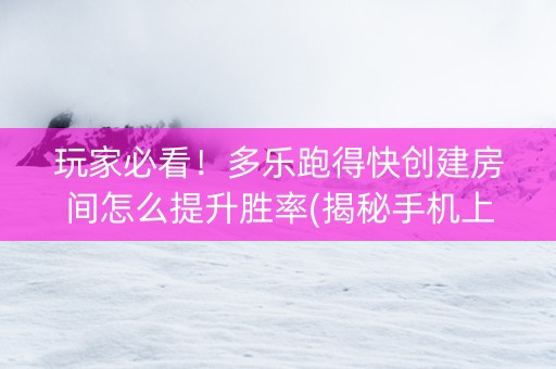 玩家必看！多乐跑得快创建房间怎么提升胜率(揭秘手机上助攻神器)