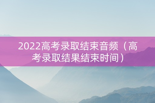2022高考录取结束音频(高考录取结果结束时间) 2022高考录取结束音频(高考录取结果结束时间)