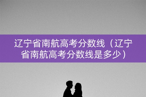 辽宁省南航高考分数线（辽宁省南航高考分数线是多少）