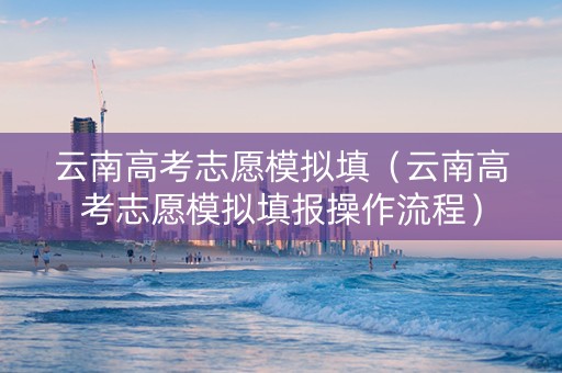 云南高考志愿模拟填(云南高考志愿模拟填报操作流程) 云南高考志愿模拟填(云南高考志愿模拟填报操作流程)