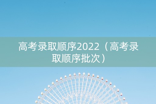 高考录取顺序2022(高考录取顺序批次) 高考录取顺序2022(高考录取顺序批次)