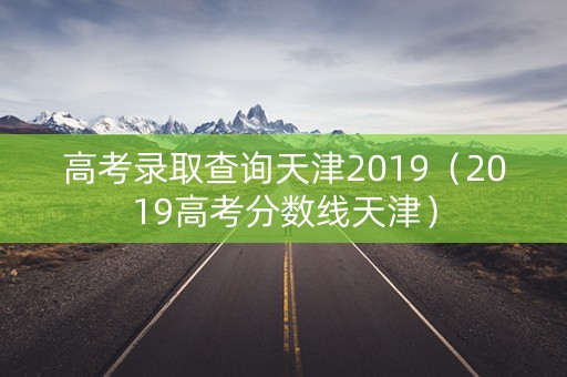 高考录取查询天津2019(2019高考分数线天津) 高考录取查询天津2019(2019高考分数线天津)