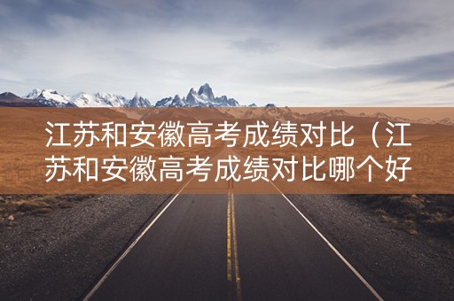 江苏和安徽高考成绩对比(江苏和安徽高考成绩对比哪个好) 江苏和安徽高考成绩对比(江苏和安徽高考成绩对比哪个好)