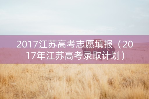 2017江苏高考志愿填报(2017年江苏高考录取计划) 2017江苏高考志愿填报(2017年江苏高考录取计划)