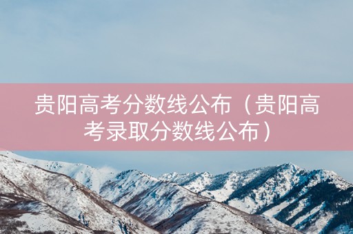 贵阳高考分数线公布(贵阳高考录取分数线公布) 贵阳高考分数线公布(贵阳高考录取分数线公布)