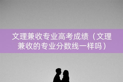 文理兼收专业高考成绩（文理兼收的专业分数线一样吗）