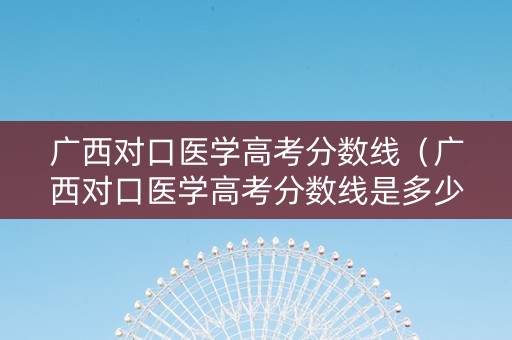 广西对口医学高考分数线(广西对口医学高考分数线是多少) 广西对口医学高考分数线(广西对口医学高考分数线是多少)