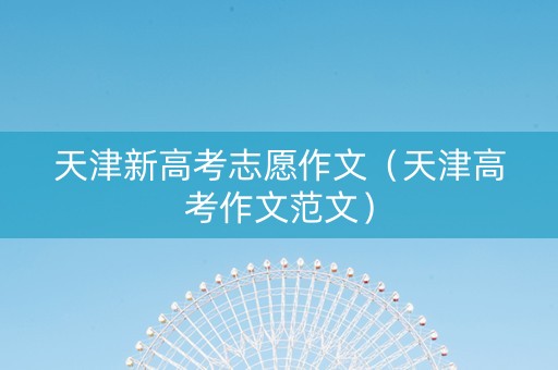 天津新高考志愿作文(天津高考作文范文) 天津新高考志愿作文(天津高考作文范文)
