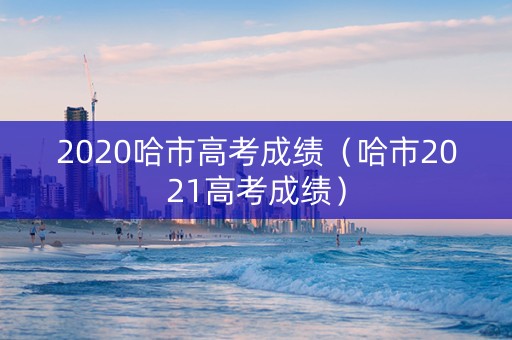 2020哈市高考成绩(哈市2021高考成绩) 2020哈市高考成绩(哈市2021高考成绩)