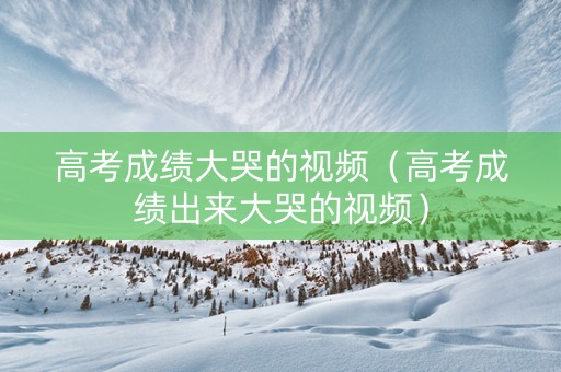 高考成绩大哭的视频(高考成绩出来大哭的视频) 高考成绩大哭的视频(高考成绩出来大哭的视频)