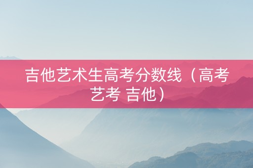 吉他艺术生高考分数线(高考艺考 吉他) 吉他艺术生高考分数线(高考艺考 吉他)