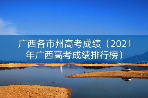 广西各市州高考成绩(2021年广西高考成绩排行榜) 广西各市州高考成绩(2021年广西高考成绩排行榜)