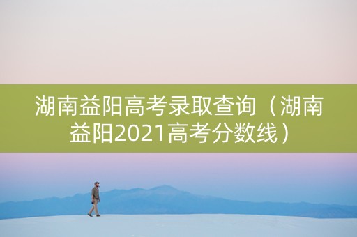 湖南益阳高考录取查询(湖南益阳2021高考分数线) 湖南益阳高考录取查询(湖南益阳2021高考分数线)