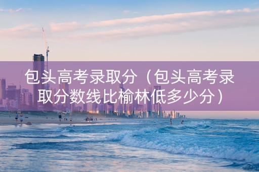 包头高考录取分(包头高考录取分数线比榆林低多少分) 包头高考录取分(包头高考录取分数线比榆林低多少分)