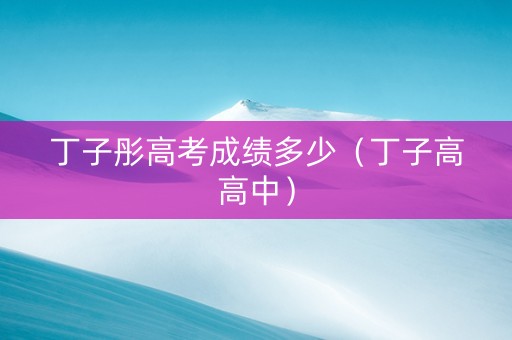 丁子彤高考成绩多少(丁子高高中) 丁子彤高考成绩多少(丁子高高中)