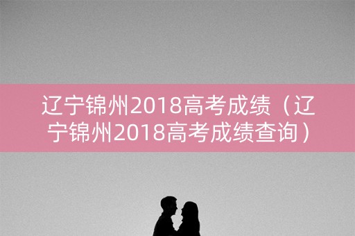 辽宁锦州2018高考成绩(辽宁锦州2018高考成绩查询) 辽宁锦州2018高考成绩(辽宁锦州2018高考成绩查询)