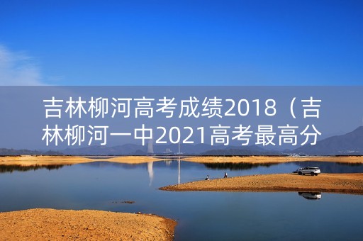 吉林柳河高考成绩2018(吉林柳河一中2021高考最高分) 吉林柳河高考成绩2018(吉林柳河一中2021高考最高分)
